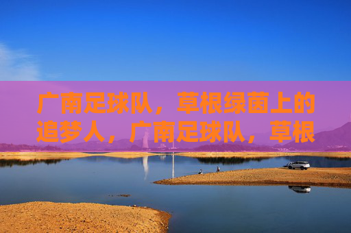 广南足球队,草根绿茵上的追梦人,广南足球队,草根绿茵的追梦人