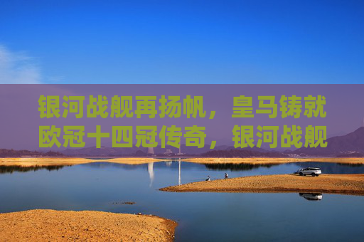 银河战舰再扬帆，皇马铸就欧冠十四冠传奇，银河战舰再扬帆，皇马铸就欧冠十四冠传奇