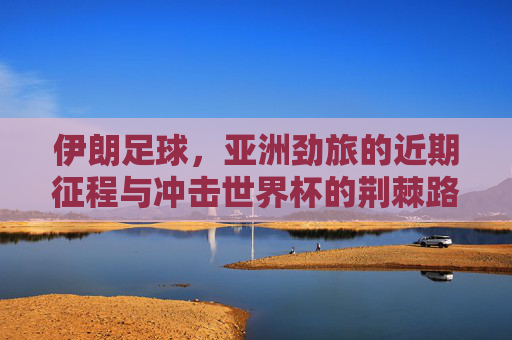 伊朗足球,亚洲劲旅的近期征程与冲击世界杯的荆棘路,伊朗足球,亚洲劲旅的征程与冲击世界杯的荆棘路