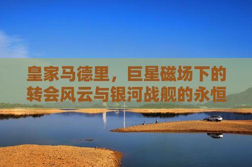 皇家马德里，巨星磁场下的转会风云与银河战舰的永恒追逐，银河战舰，巨星磁场下的转会风云与永恒追逐