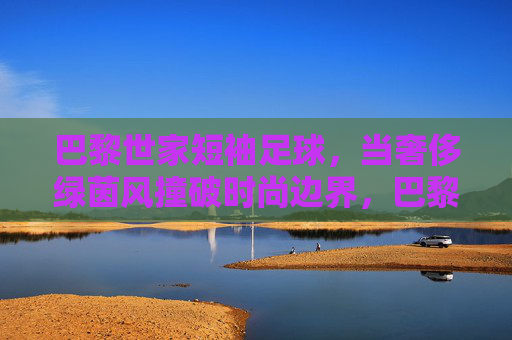 巴黎世家短袖足球,当奢侈绿茵风撞破时尚边界,巴黎世家短袖足球,奢侈绿茵风撞破时尚边界