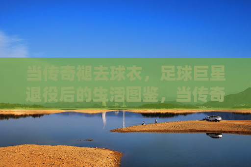 当传奇褪去球衣,足球巨星退役后的生活图鉴,当传奇褪去球衣,足球巨星的退役生活图鉴
