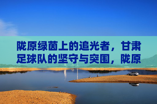 陇原绿茵上的追光者，甘肃足球队的坚守与突围，陇原绿茵追光者，甘肃足球队的坚守与突围