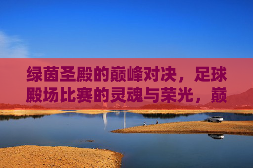 绿茵圣殿的巅峰对决，足球殿场比赛的灵魂与荣光，巅峰对决，绿茵圣殿的灵魂与荣光