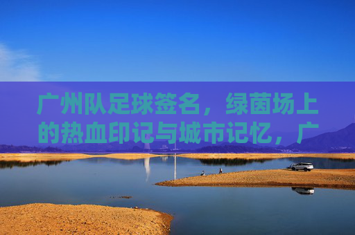 广州队足球签名,绿茵场上的热血印记与城市记忆,广州队足球签名,热血绿茵的城市印记