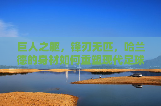 巨人之躯，锋刃无匹，哈兰德的身材如何重塑现代足球锋线，巨人之躯，锋刃无匹，哈兰德重塑现代足球锋线