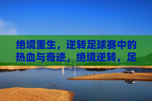 绝境重生，逆转足球赛中的热血与奇迹，绝境逆转，足球热血奇迹