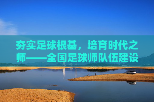 夯实足球根基,培育时代之师——全国足球师队伍建设纪实,夯实足球根基,培育时代之师——全国足球师队伍建设纪实