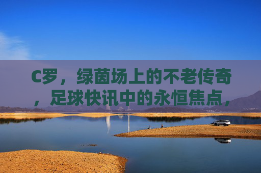 C罗,绿茵场上的不老传奇,足球快讯中的永恒焦点,C罗,绿茵不老传奇,永恒焦点
