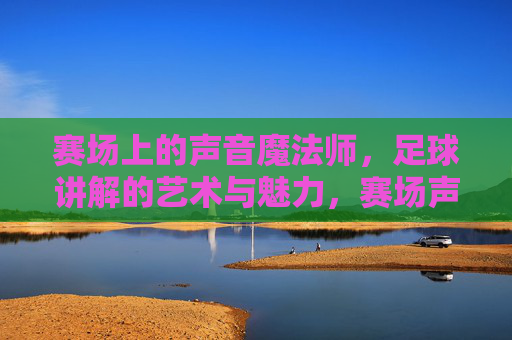 赛场上的声音魔法师,足球讲解的艺术与魅力,赛场声音魔法师,足球讲解的艺术与魅力