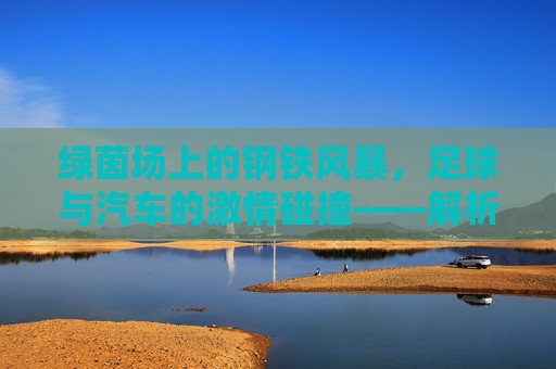 绿茵场上的钢铁风暴，足球与汽车的激情碰撞——解析足球汽车广告视频的魅力，绿茵风暴与钢铁引擎，足球汽车广告的激情魅力