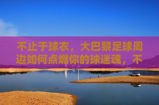 不止于球衣，大巴黎足球周边如何点燃你的球迷魂，不止球衣，大巴黎周边点燃球迷魂