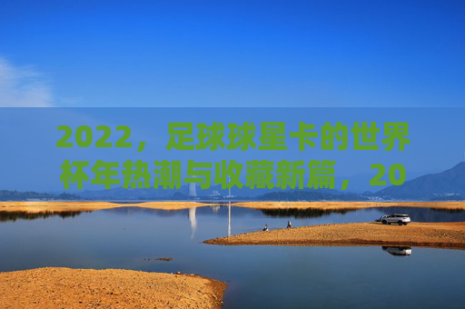 2022,足球球星卡的世界杯年热潮与收藏新篇,2022足球球星卡,世界杯年热潮与收藏新篇