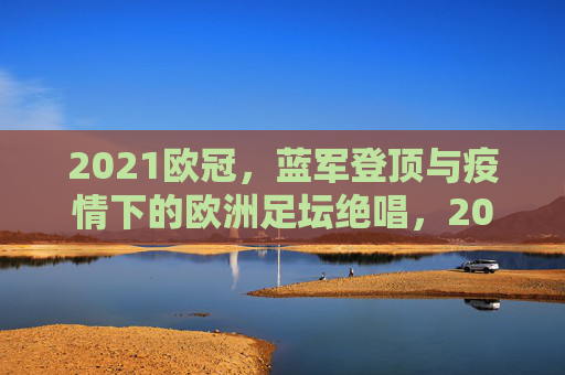 2021欧冠,蓝军登顶与疫情下的欧洲足坛绝唱,2021欧冠,蓝军登顶,疫情下的欧洲足坛绝唱