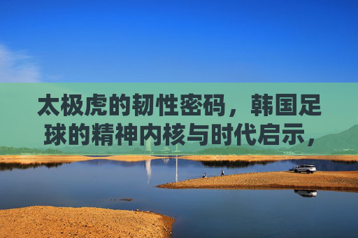 太极虎的韧性密码,韩国足球的精神内核与时代启示,韩国足球的韧性密码,精神内核与时代启示