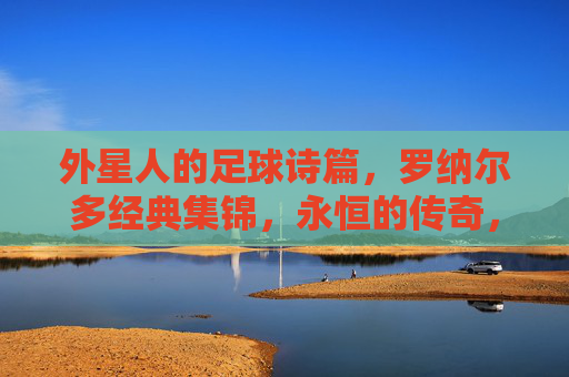 外星人的足球诗篇,罗纳尔多经典集锦,永恒的传奇,罗纳尔多,外星人的永恒传奇诗篇