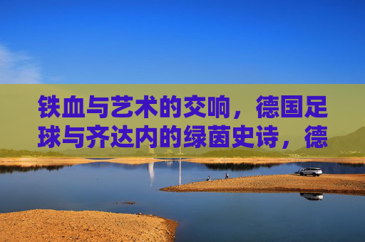 铁血与艺术的交响，德国足球与齐达内的绿茵史诗，德国足球与齐达内，铁血艺术的绿茵史诗