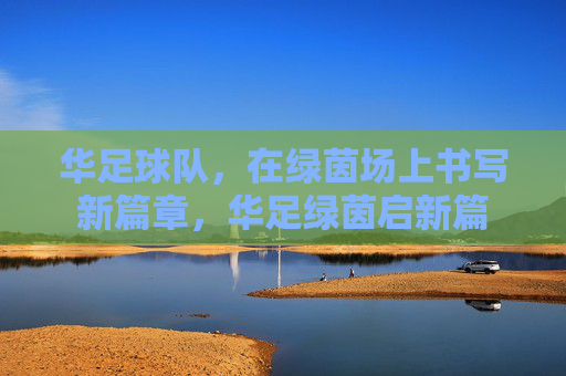 华足球队,在绿茵场上书写新篇章,华足绿茵启新篇