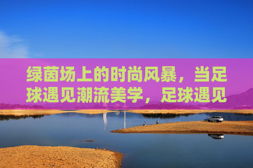 绿茵场上的时尚风暴,当足球遇见潮流美学,足球遇见潮流美学,绿茵场时尚风暴