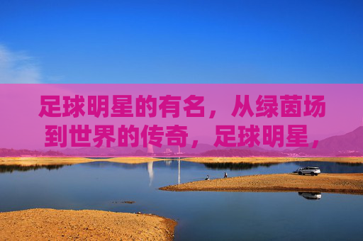 足球明星的有名，从绿茵场到世界的传奇，足球明星，从绿茵场到世界的传奇
