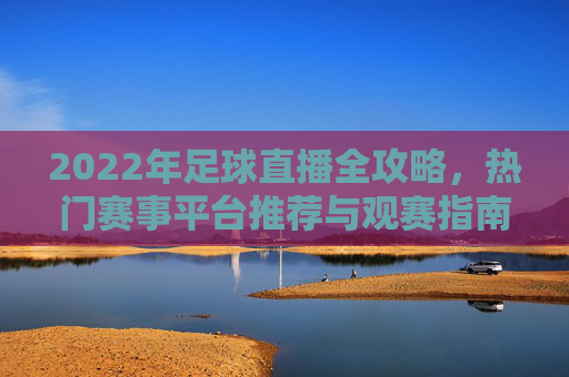 2022年足球直播全攻略，热门赛事平台推荐与观赛指南，2022年足球直播全攻略，热门赛事平台推荐与观赛指南