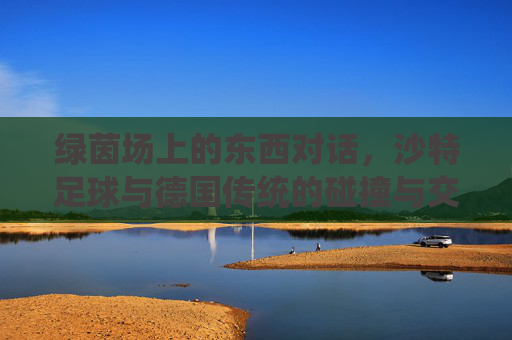 绿茵场上的东西对话,沙特足球与德国传统的碰撞与交融,绿茵场上的东西对话,沙特足球与德国传统的碰撞交融