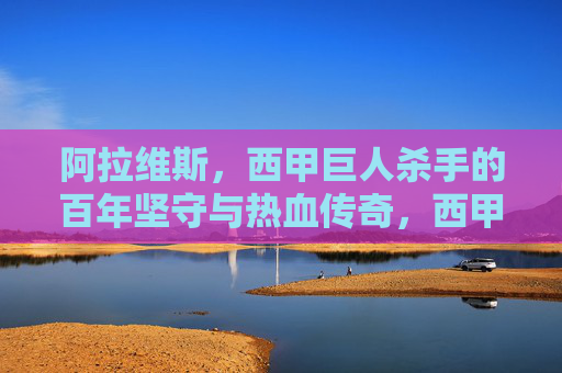 阿拉维斯,西甲巨人杀手的百年坚守与热血传奇,西甲巨人杀手阿拉维斯,百年坚守与热血传奇