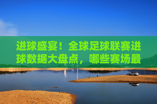 进球盛宴！全球足球联赛进球数据大盘点，哪些赛场最疯狂？进球盛宴！全球足球联赛进球数据大盘点，哪些赛场最疯狂？
