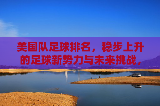 美国队足球排名,稳步上升的足球新势力与未来挑战,美国队足球排名,稳步上升的新势力与未来挑战