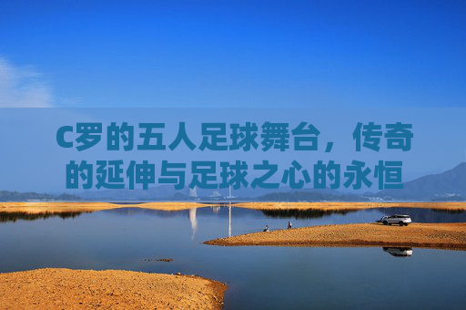C罗的五人足球舞台,传奇的延伸与足球之心的永恒