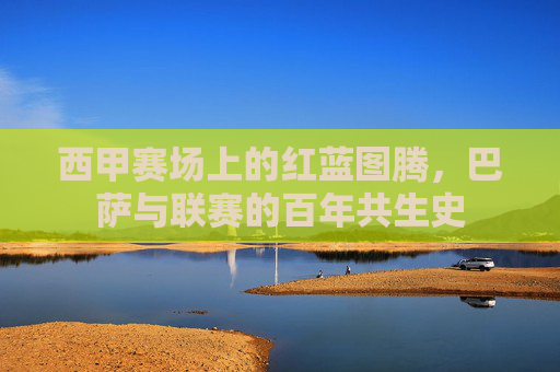 西甲赛场上的红蓝图腾,巴萨与联赛的百年共生史