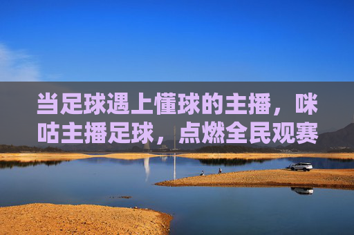 当足球遇上懂球的主播,咪咕主播足球,点燃全民观赛新热潮!咪咕懂球主播点燃全民足球观赛热潮