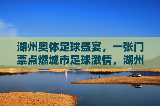 湖州奥体足球盛宴，一张门票点燃城市足球激情，湖州奥体足球盛宴，一张门票点燃城市足球激情