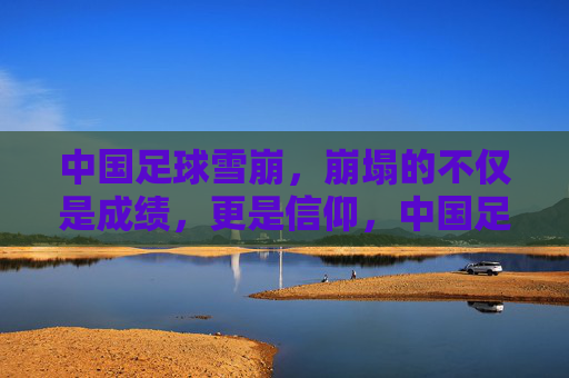 中国足球雪崩,崩塌的不仅是成绩,更是信仰,中国足球雪崩,信仰与成绩的双重崩塌