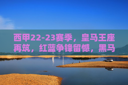 西甲22-23赛季,皇马王座再筑,红蓝争锋留憾,黑马搅动风云,皇马再筑西甲王座,红蓝争锋黑马搅局