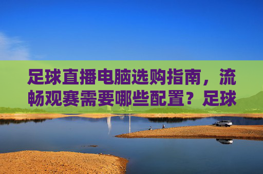 足球直播电脑选购指南，流畅观赛需要哪些配置？足球直播电脑选购，流畅观赛必备配置