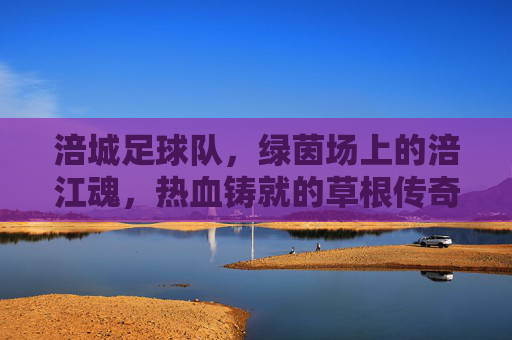 涪城足球队，绿茵场上的涪江魂，热血铸就的草根传奇，热血涪江魂，涪城足球队的草根传奇