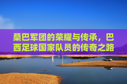 桑巴军团的荣耀与传承,巴西足球国家队员的传奇之路,桑巴军团的荣耀传承,巴西足球国家队的传奇之路