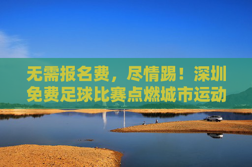 无需报名费,尽情踢!深圳免费足球比赛点燃城市运动热情