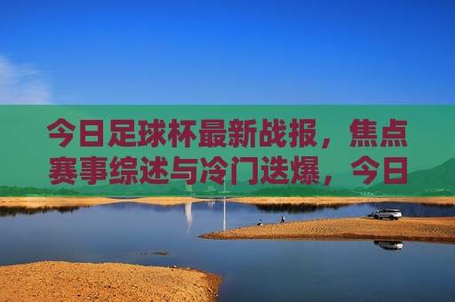 今日足球杯最新战报,焦点赛事综述与冷门迭爆,今日足球杯最新战报,焦点赛事综述与冷门迭爆