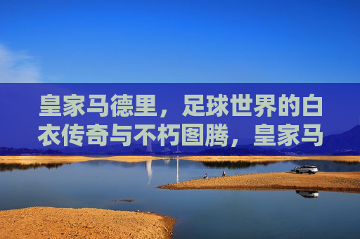 皇家马德里，足球世界的白衣传奇与不朽图腾，皇家马德里，足球世界的白衣不朽图腾