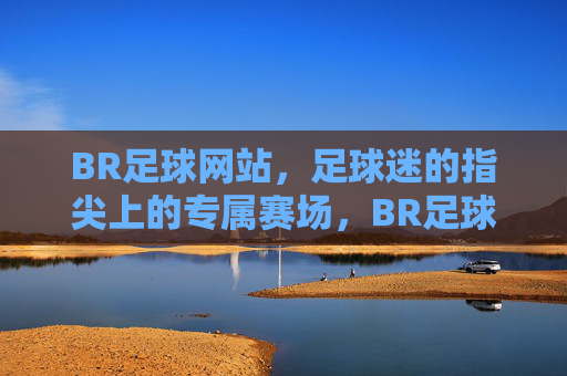 BR足球网站,足球迷的指尖上的专属赛场,BR足球,指尖上的专属赛场
