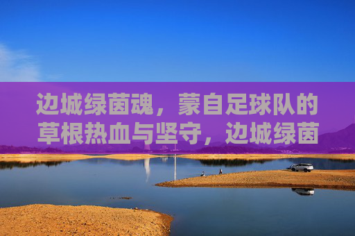 边城绿茵魂，蒙自足球队的草根热血与坚守，边城绿茵魂，蒙自草根足球队的热血与坚守