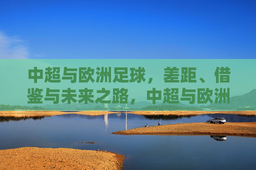 中超与欧洲足球，差距、借鉴与未来之路，中超与欧洲足球，差距、借鉴与未来之路