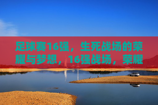 足球赛16强,生死战场的荣耀与梦想,16强战场,荣耀逐梦,生死一战