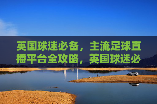 英国球迷必备，主流足球直播平台全攻略，英国球迷必备，主流足球直播平台全攻略