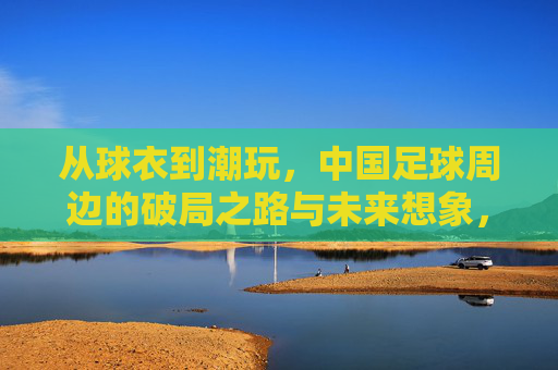 从球衣到潮玩，中国足球周边的破局之路与未来想象，球衣到潮玩，中国足球周边的破局与未来