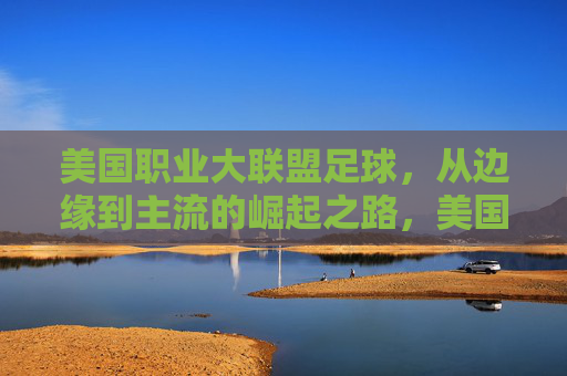 美国职业大联盟足球，从边缘到主流的崛起之路，美国职业大联盟足球，从边缘到主流的崛起