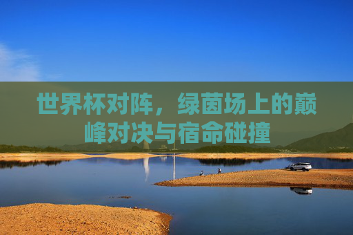 世界杯对阵,绿茵场上的巅峰对决与宿命碰撞