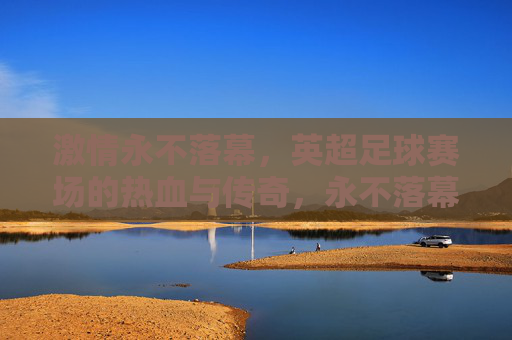 激情永不落幕，英超足球赛场的热血与传奇，永不落幕的英超热血传奇